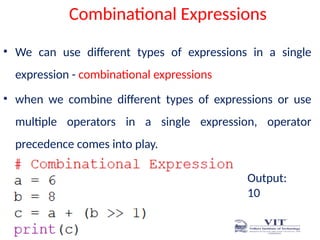 Combinational Expressions
• We can use different types of expressions in a single
expression - combinational expressions
• when we combine different types of expressions or use
multiple operators in a single expression, operator
precedence comes into play.
Output:
10
 