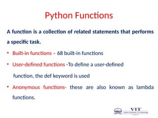 Python Functions
A function is a collection of related statements that performs
a specific task.
• Built-in functions – 68 built-in functions
• User-defined functions -To define a user-defined
function, the def keyword is used
• Anonymous functions- these are also known as lambda
functions.
 