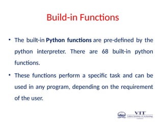 Build-in Functions
• The built-in Python functions are pre-defined by the
python interpreter. There are 68 built-in python
functions.
• These functions perform a specific task and can be
used in any program, depending on the requirement
of the user.
 