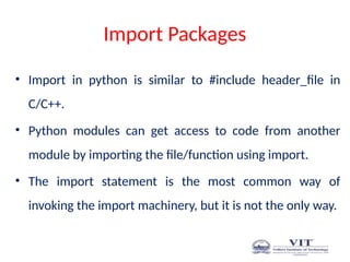 Import Packages
• Import in python is similar to #include header_file in
C/C++.
• Python modules can get access to code from another
module by importing the file/function using import.
• The import statement is the most common way of
invoking the import machinery, but it is not the only way.
 