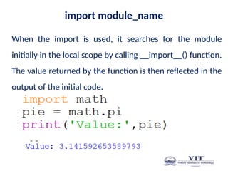 import module_name
When the import is used, it searches for the module
initially in the local scope by calling __import__() function.
The value returned by the function is then reflected in the
output of the initial code.
 