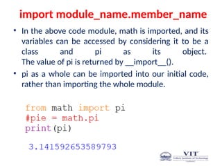 import module_name.member_name
• In the above code module, math is imported, and its
variables can be accessed by considering it to be a
class and pi as its object.
The value of pi is returned by __import__().
• pi as a whole can be imported into our initial code,
rather than importing the whole module.
 