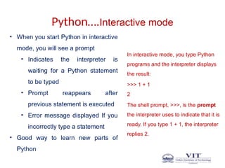 Python….Interactive mode
In interactive mode, you type Python
programs and the interpreter displays
the result:
>>> 1 + 1
2
The shell prompt, >>>, is the prompt
the interpreter uses to indicate that it is
ready. If you type 1 + 1, the interpreter
replies 2.
• When you start Python in interactive
mode, you will see a prompt
• Indicates the interpreter is
waiting for a Python statement
to be typed
• Prompt reappears after
previous statement is executed
• Error message displayed If you
incorrectly type a statement
• Good way to learn new parts of
Python
 