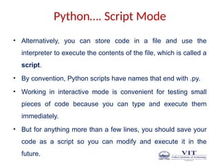 Python…. Script Mode
• Alternatively, you can store code in a file and use the
interpreter to execute the contents of the file, which is called a
script.
• By convention, Python scripts have names that end with .py.
• Working in interactive mode is convenient for testing small
pieces of code because you can type and execute them
immediately.
• But for anything more than a few lines, you should save your
code as a script so you can modify and execute it in the
future.
 