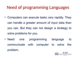 Need of programming Languages
• Computers can execute tasks very rapidly. They
can handle a greater amount of input data than
you can. But they can not design a strategy to
solve problems for you.
• Need one programming language to
communicate with computer to solve the
problem.
 