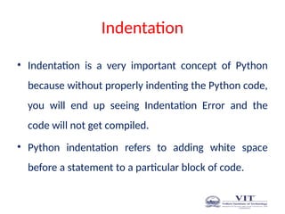 Indentation
• Indentation is a very important concept of Python
because without properly indenting the Python code,
you will end up seeing Indentation Error and the
code will not get compiled.
• Python indentation refers to adding white space
before a statement to a particular block of code.
 
