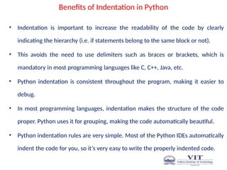 Benefits of Indentation in Python
• Indentation is important to increase the readability of the code by clearly
indicating the hierarchy (i.e. if statements belong to the same block or not).
• This avoids the need to use delimiters such as braces or brackets, which is
mandatory in most programming languages like C, C++, Java, etc.
• Python indentation is consistent throughout the program, making it easier to
debug.
• In most programming languages, indentation makes the structure of the code
proper. Python uses it for grouping, making the code automatically beautiful.
• Python indentation rules are very simple. Most of the Python IDEs automatically
indent the code for you, so it’s very easy to write the properly indented code.
 