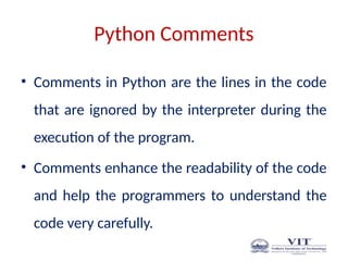 Python Comments
• Comments in Python are the lines in the code
that are ignored by the interpreter during the
execution of the program.
• Comments enhance the readability of the code
and help the programmers to understand the
code very carefully.
 