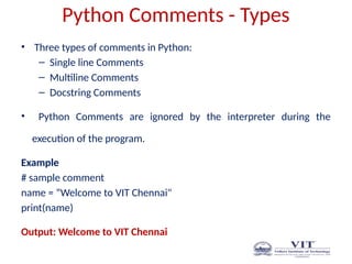Python Comments - Types
• Three types of comments in Python:
– Single line Comments
– Multiline Comments
– Docstring Comments
• Python Comments are ignored by the interpreter during the
execution of the program.
Example
# sample comment
name = “Welcome to VIT Chennai"
print(name)
Output: Welcome to VIT Chennai
 