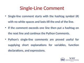 Single-Line Comment
• Single-line comment starts with the hashtag symbol (#)
with no white spaces and lasts till the end of the line.
• If the comment exceeds one line then put a hashtag on
the next line and continue the Python Comments.
• Python’s single-line comments are proved useful for
supplying short explanations for variables, function
declarations, and expressions.
 