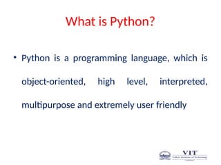 What is Python?
• Python is a programming language, which is
object-oriented, high level, interpreted,
multipurpose and extremely user friendly
 