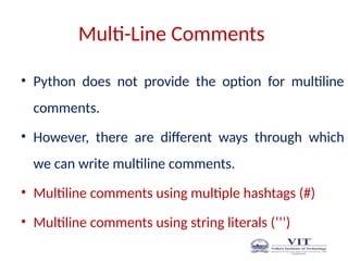Multi-Line Comments
• Python does not provide the option for multiline
comments.
• However, there are different ways through which
we can write multiline comments.
• Multiline comments using multiple hashtags (#)
• Multiline comments using string literals (‘’’)
 