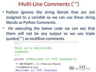 Multi-Line Comments (‘’’)
• Python ignores the string literals that are not
assigned to a variable so we can use these string
literals as Python Comments.
• On executing the below code we can see that
there will not be any output so we use triple
quotes(‘’’) as multiline comments.
 