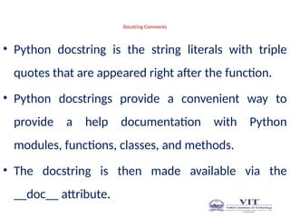 Docstring Comments
• Python docstring is the string literals with triple
quotes that are appeared right after the function.
• Python docstrings provide a convenient way to
provide a help documentation with Python
modules, functions, classes, and methods.
• The docstring is then made available via the
__doc__ attribute.
 