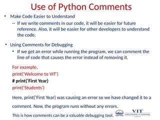 Use of Python Comments
• Make Code Easier to Understand
– If we write comments in our code, it will be easier for future
reference. Also, it will be easier for other developers to understand
the code.
• Using Comments for Debugging
• If we get an error while running the program, we can comment the
line of code that causes the error instead of removing it.
For example,
print(‘Welcome to VIT')
# print(‘First Year)
print(‘Students')
Here, print(‘First Year) was causing an error so we have changed it to a
comment. Now, the program runs without any errors.
This is how comments can be a valuable debugging tool.
 