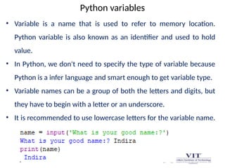 Python variables
• Variable is a name that is used to refer to memory location.
Python variable is also known as an identifier and used to hold
value.
• In Python, we don't need to specify the type of variable because
Python is a infer language and smart enough to get variable type.
• Variable names can be a group of both the letters and digits, but
they have to begin with a letter or an underscore.
• It is recommended to use lowercase letters for the variable name.
 
