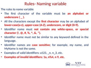 Rules- Naming variable
The rules to name variable
• The first character of the variable must be an alphabet or
underscore ( _ ).
• All the characters except the first character may be an alphabet of
lower-case(a-z), upper-case (A-Z), underscore, or digit (0-9).
• Identifier name must not contain any white-space, or special
character (!, @, #, %, ^, &, *).
• Identifier name must not be similar to any keyword defined in the
language.
• Identifier names are case sensitive; for example, my name, and
MyName is not the same.
• Examples of valid identifiers: a123, _n, n_3, etc.
• Examples of invalid identifiers: 1a, n%4, n 9, etc.
 