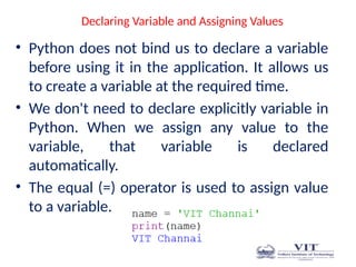 Declaring Variable and Assigning Values
• Python does not bind us to declare a variable
before using it in the application. It allows us
to create a variable at the required time.
• We don't need to declare explicitly variable in
Python. When we assign any value to the
variable, that variable is declared
automatically.
• The equal (=) operator is used to assign value
to a variable.
 