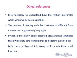 Object references
• It is necessary to understand how the Python interpreter
works when we declare a variable.
• The process of treating variables is somewhat different from
many other programming languages.
• Python is the highly object-oriented programming language;
that's why every data item belongs to a specific type of class.
• Let's check the type of it by using the Python built-in type()
function.
 