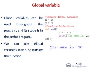 Global variable
• Global variables can be
used throughout the
program, and its scope is in
the entire program.
• We can use global
variables inside or outside
the function.
 