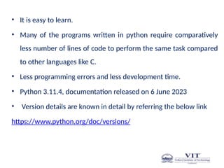 • It is easy to learn.
• Many of the programs written in python require comparatively
less number of lines of code to perform the same task compared
to other languages like C.
• Less programming errors and less development time.
• Python 3.11.4, documentation released on 6 June 2023
• Version details are known in detail by referring the below link
https://www.python.org/doc/versions/
 