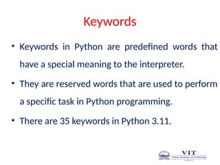 Keywords
• Keywords in Python are predefined words that
have a special meaning to the interpreter.
• They are reserved words that are used to perform
a specific task in Python programming.
• There are 35 keywords in Python 3.11.
 