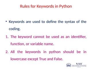 Rules for Keywords in Python
• Keywords are used to define the syntax of the
coding.
1. The keyword cannot be used as an identifier,
function, or variable name.
2. All the keywords in python should be in
lowercase except True and False.
 