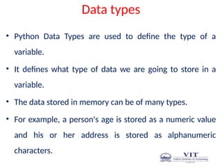 Data types
• Python Data Types are used to define the type of a
variable.
• It defines what type of data we are going to store in a
variable.
• The data stored in memory can be of many types.
• For example, a person's age is stored as a numeric value
and his or her address is stored as alphanumeric
characters.
 