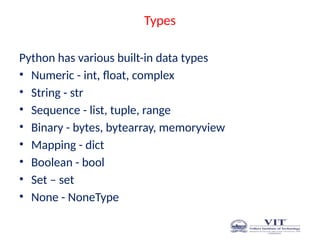 Types
Python has various built-in data types
• Numeric - int, float, complex
• String - str
• Sequence - list, tuple, range
• Binary - bytes, bytearray, memoryview
• Mapping - dict
• Boolean - bool
• Set – set
• None - NoneType
 