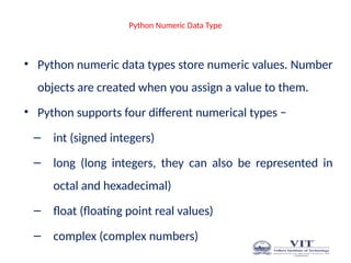 Python Numeric Data Type
• Python numeric data types store numeric values. Number
objects are created when you assign a value to them.
• Python supports four different numerical types −
– int (signed integers)
– long (long integers, they can also be represented in
octal and hexadecimal)
– float (floating point real values)
– complex (complex numbers)
 
