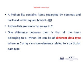 Sequence - List Data Type
• A Python list contains items separated by commas and
enclosed within square brackets ([])
• Python lists are similar to arrays in C.
• One difference between them is that all the items
belonging to a Python list can be of different data type
where as C array can store elements related to a particular
data type.
 
