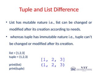 Tuple and List Difference
• List has mutable nature i.e., list can be changed or
modified after its creation according to needs.
• whereas tuple has immutable nature i.e., tuple can’t
be changed or modified after its creation.
list = [1,2,3]
tuple = (1,2,3)
print(list)
print(tuple)
 