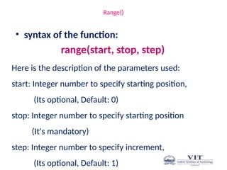 Range()
• syntax of the function:
range(start, stop, step)
Here is the description of the parameters used:
start: Integer number to specify starting position,
(Its optional, Default: 0)
stop: Integer number to specify starting position
(It's mandatory)
step: Integer number to specify increment,
(Its optional, Default: 1)
 