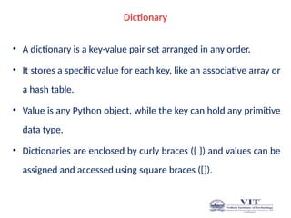 Dictionary
• A dictionary is a key-value pair set arranged in any order.
• It stores a specific value for each key, like an associative array or
a hash table.
• Value is any Python object, while the key can hold any primitive
data type.
• Dictionaries are enclosed by curly braces ({ }) and values can be
assigned and accessed using square braces ([]).
 