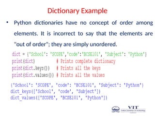 Dictionary Example
• Python dictionaries have no concept of order among
elements. It is incorrect to say that the elements are
"out of order"; they are simply unordered.
 