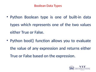 Boolean Data Types
• Python Boolean type is one of built-in data
types which represents one of the two values
either True or False.
• Python bool() function allows you to evaluate
the value of any expression and returns either
True or False based on the expression.
 