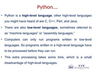 Python….
• Python is a high-level language; other high-level languages
you might have heard of are C, C++, Perl, and Java.
• There are also low-level languages, sometimes referred to
as “machine languages” or “assembly languages.”
• Computers can only run programs written in low-level
languages. So programs written in a high-level language have
to be processed before they can run.
• This extra processing takes some time, which is a small
disadvantage of high-level languages.
 