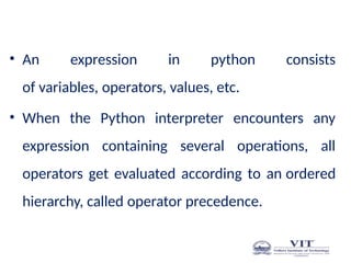 Pre ce den ce of Op era tors
• An expression in python consists
of variables, operators, values, etc.
• When the Python interpreter encounters any
expression containing several operations, all
operators get evaluated according to an ordered
hierarchy, called operator precedence.
 