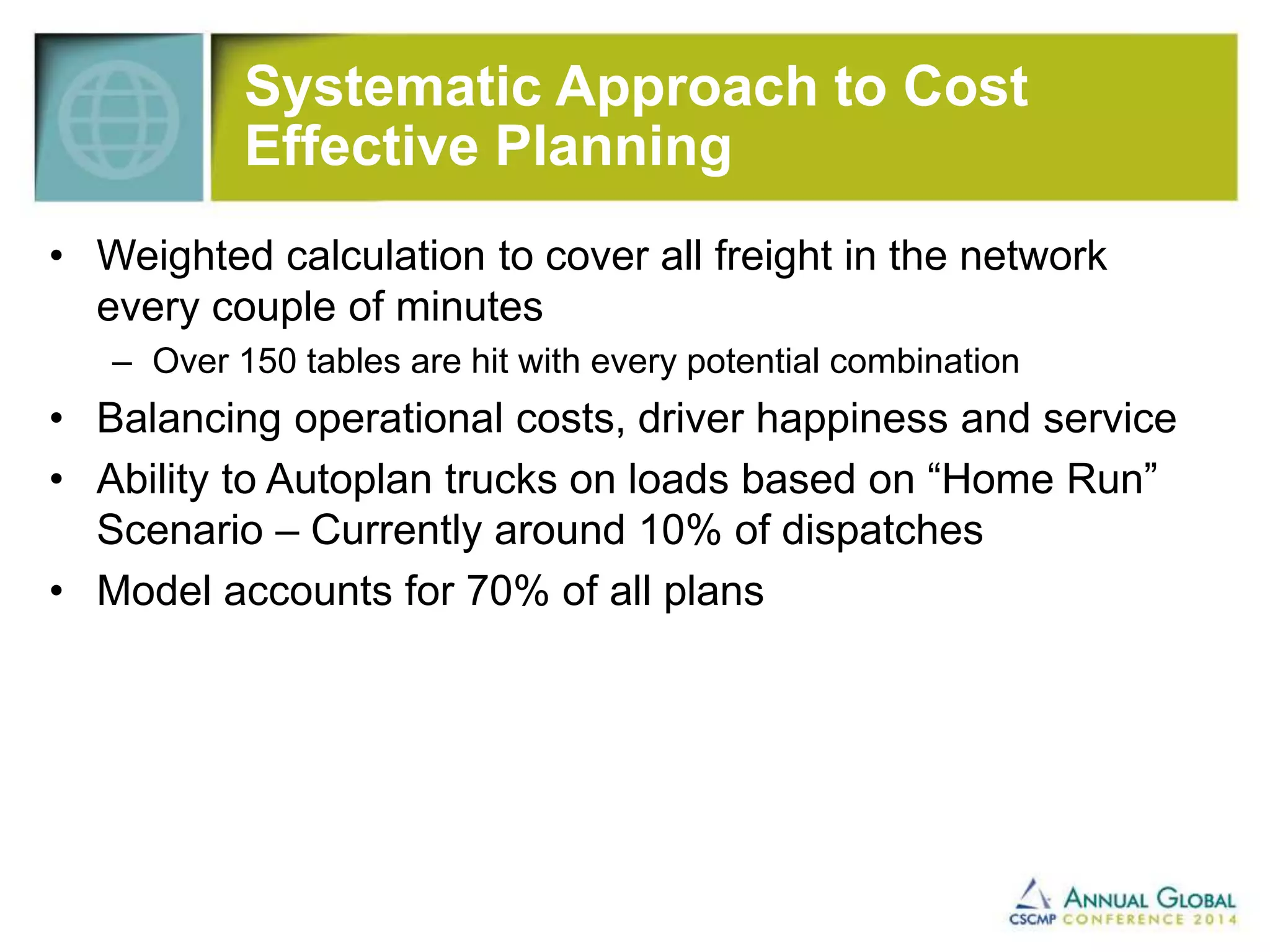 Systematic Approach to Cost 
Effective Planning 
• Weighted calculation to cover all freight in the network 
every couple of minutes 
– Over 150 tables are hit with every potential combination 
• Balancing operational costs, driver happiness and service 
• Ability to Autoplan trucks on loads based on “Home Run” 
Scenario – Currently around 10% of dispatches 
• Model accounts for 70% of all plans 
 