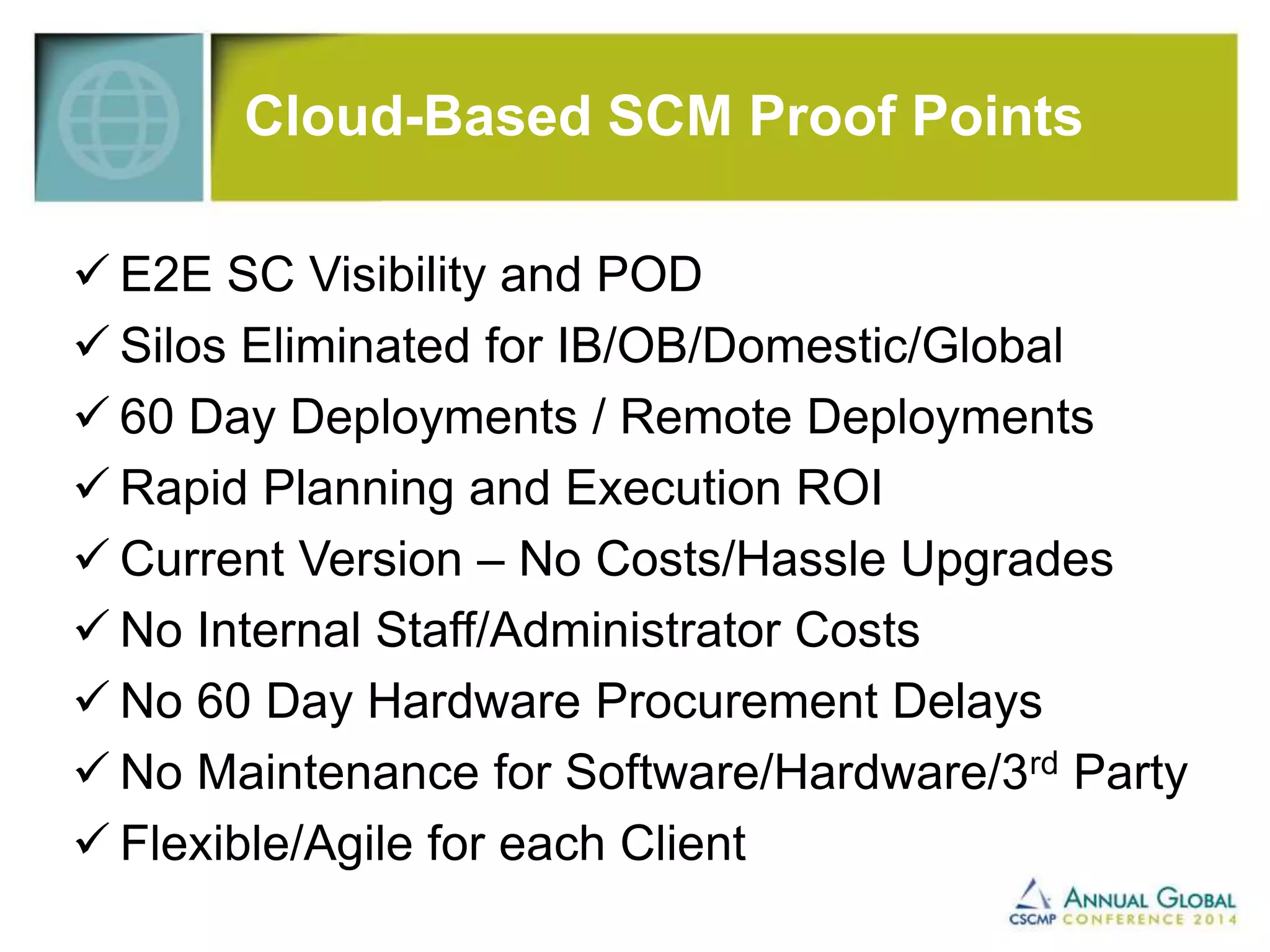 Cloud-Based SCM Proof Points 
 E2E SC Visibility and POD 
 Silos Eliminated for IB/OB/Domestic/Global 
 60 Day Deployments / Remote Deployments 
 Rapid Planning and Execution ROI 
 Current Version – No Costs/Hassle Upgrades 
 No Internal Staff/Administrator Costs 
 No 60 Day Hardware Procurement Delays 
 No Maintenance for Software/Hardware/3rd Party 
 Flexible/Agile for each Client 
 