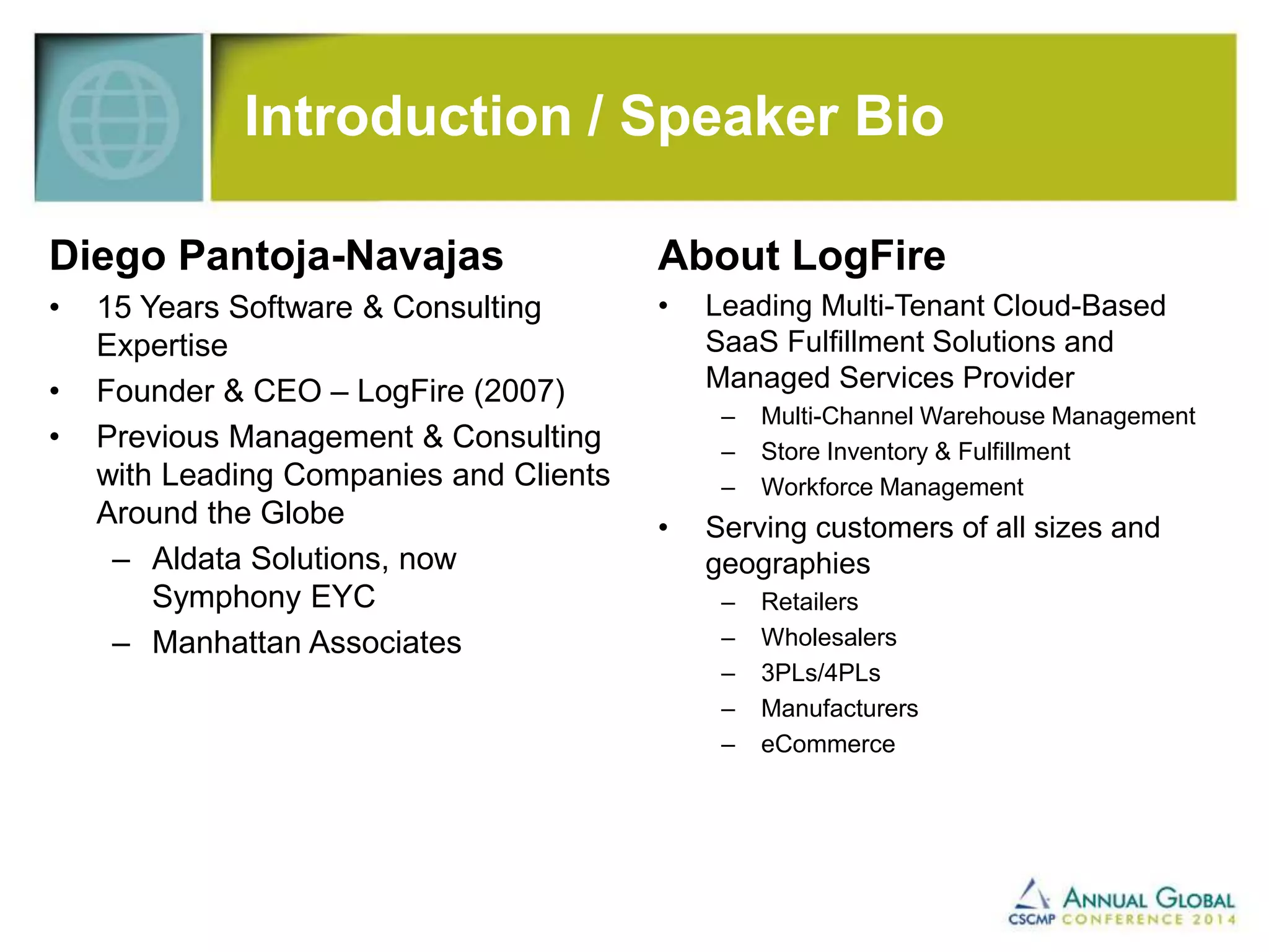 Introduction / Speaker Bio 
Diego Pantoja-Navajas 
• 15 Years Software & Consulting 
Expertise 
• Founder & CEO – LogFire (2007) 
• Previous Management & Consulting 
with Leading Companies and Clients 
Around the Globe 
– Aldata Solutions, now 
Symphony EYC 
– Manhattan Associates 
About LogFire 
• Leading Multi-Tenant Cloud-Based 
SaaS Fulfillment Solutions and 
Managed Services Provider 
– Multi-Channel Warehouse Management 
– Store Inventory & Fulfillment 
– Workforce Management 
• Serving customers of all sizes and 
geographies 
– Retailers 
– Wholesalers 
– 3PLs/4PLs 
– Manufacturers 
– eCommerce 
 