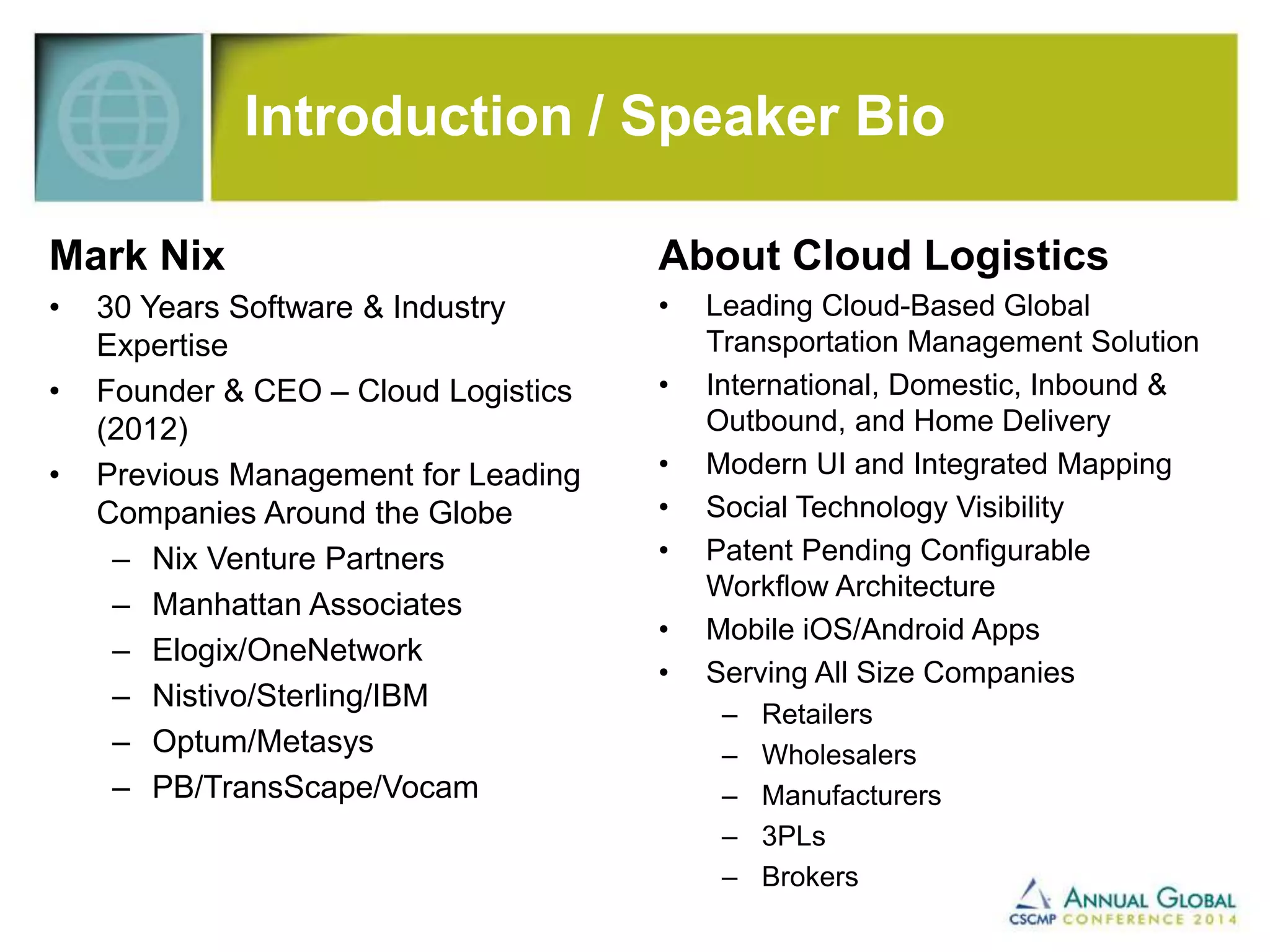 Introduction / Speaker Bio 
Mark Nix 
• 30 Years Software & Industry 
Expertise 
• Founder & CEO – Cloud Logistics 
(2012) 
• Previous Management for Leading 
Companies Around the Globe 
– Nix Venture Partners 
– Manhattan Associates 
– Elogix/OneNetwork 
– Nistivo/Sterling/IBM 
– Optum/Metasys 
– PB/TransScape/Vocam 
About Cloud Logistics 
• Leading Cloud-Based Global 
Transportation Management Solution 
• International, Domestic, Inbound & 
Outbound, and Home Delivery 
• Modern UI and Integrated Mapping 
• Social Technology Visibility 
• Patent Pending Configurable 
Workflow Architecture 
• Mobile iOS/Android Apps 
• Serving All Size Companies 
– Retailers 
– Wholesalers 
– Manufacturers 
– 3PLs 
– Brokers 
 
