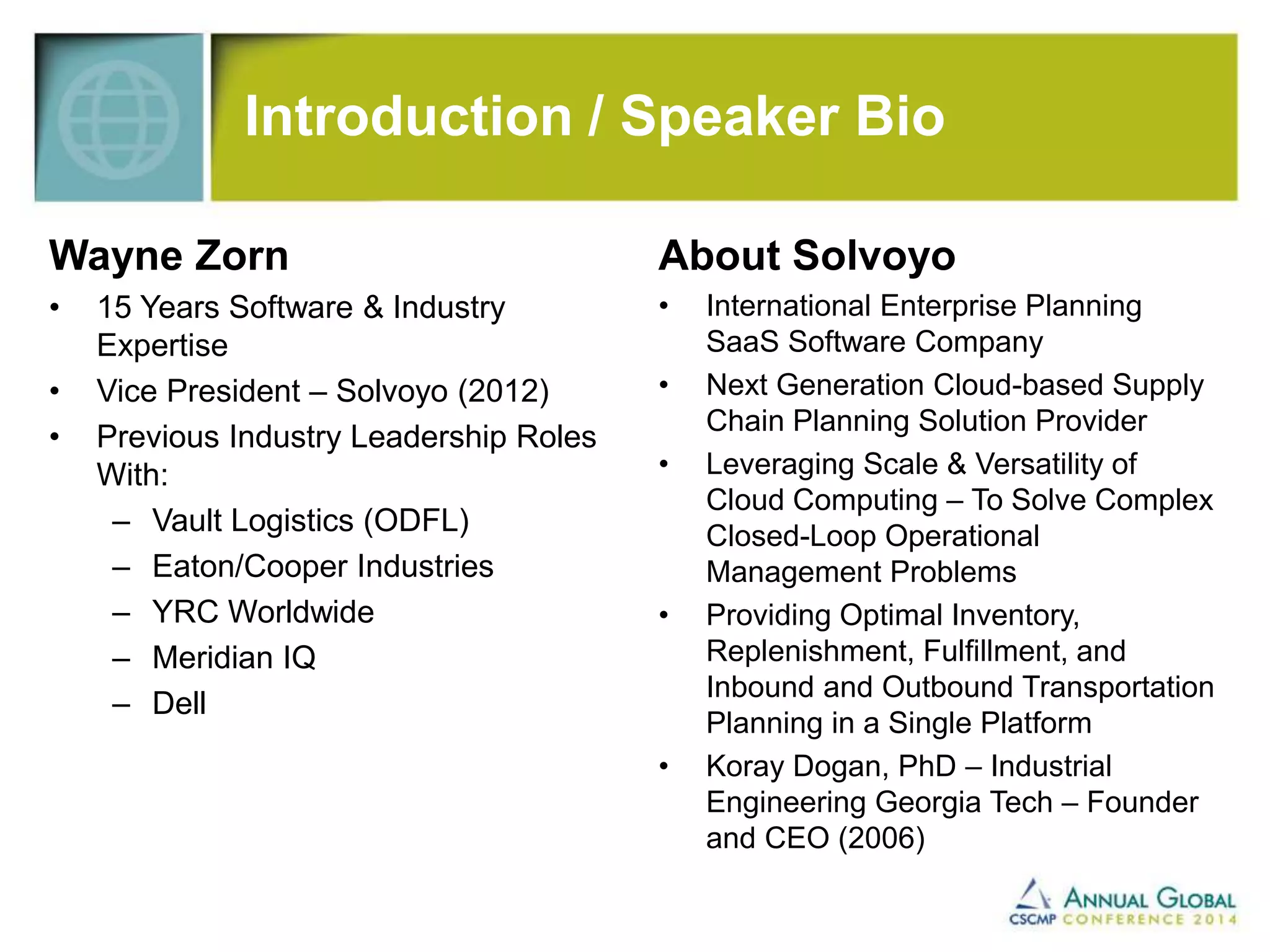 Introduction / Speaker Bio 
Wayne Zorn 
• 15 Years Software & Industry 
Expertise 
• Vice President – Solvoyo (2012) 
• Previous Industry Leadership Roles 
With: 
– Vault Logistics (ODFL) 
– Eaton/Cooper Industries 
– YRC Worldwide 
– Meridian IQ 
– Dell 
About Solvoyo 
• International Enterprise Planning 
SaaS Software Company 
• Next Generation Cloud-based Supply 
Chain Planning Solution Provider 
• Leveraging Scale & Versatility of 
Cloud Computing – To Solve Complex 
Closed-Loop Operational 
Management Problems 
• Providing Optimal Inventory, 
Replenishment, Fulfillment, and 
Inbound and Outbound Transportation 
Planning in a Single Platform 
• Koray Dogan, PhD – Industrial 
Engineering Georgia Tech – Founder 
and CEO (2006) 
 