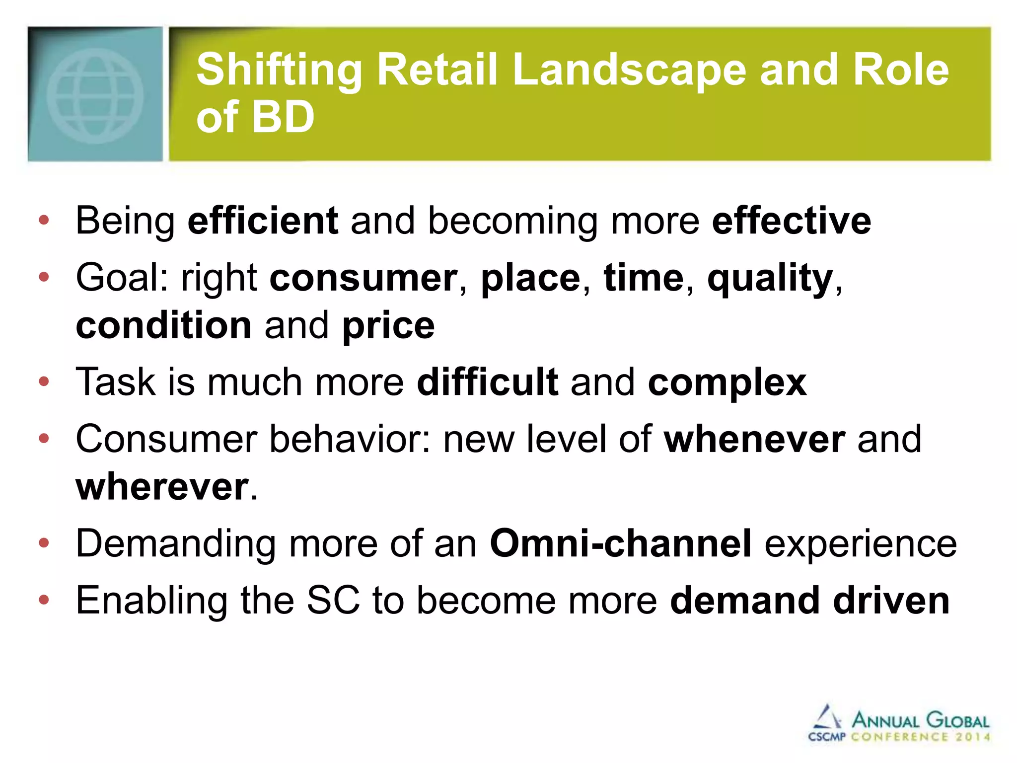 Shifting Retail Landscape and Role 
of BD 
• Being efficient and becoming more effective 
• Goal: right consumer, place, time, quality, 
condition and price 
• Task is much more difficult and complex 
• Consumer behavior: new level of whenever and 
wherever. 
• Demanding more of an Omni-channel experience 
• Enabling the SC to become more demand driven 
 