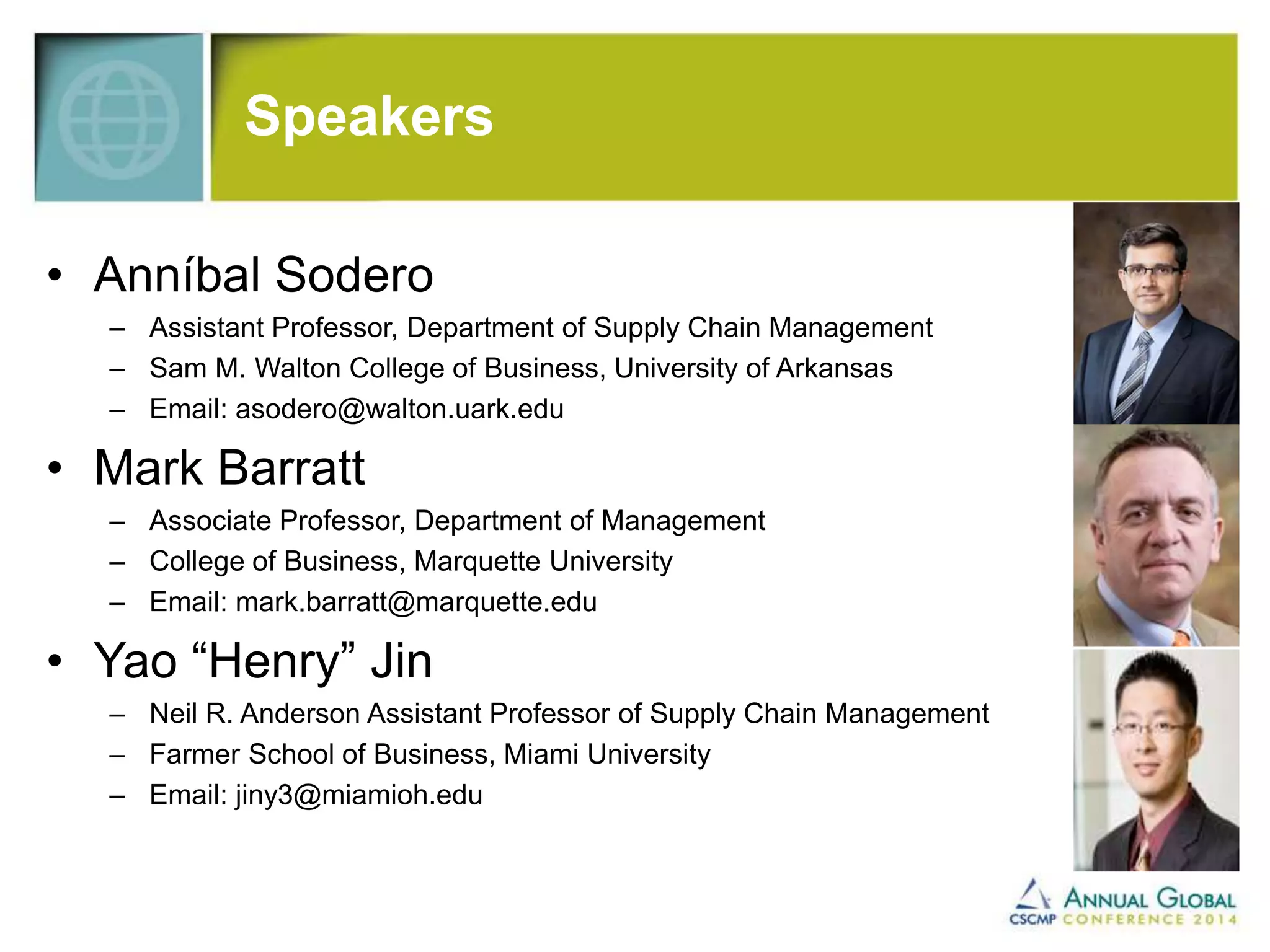 Speakers 
• Anníbal Sodero 
– Assistant Professor, Department of Supply Chain Management 
– Sam M. Walton College of Business, University of Arkansas 
– Email: asodero@walton.uark.edu 
• Mark Barratt 
– Associate Professor, Department of Management 
– College of Business, Marquette University 
– Email: mark.barratt@marquette.edu 
• Yao “Henry” Jin 
– Neil R. Anderson Assistant Professor of Supply Chain Management 
– Farmer School of Business, Miami University 
– Email: jiny3@miamioh.edu 
 