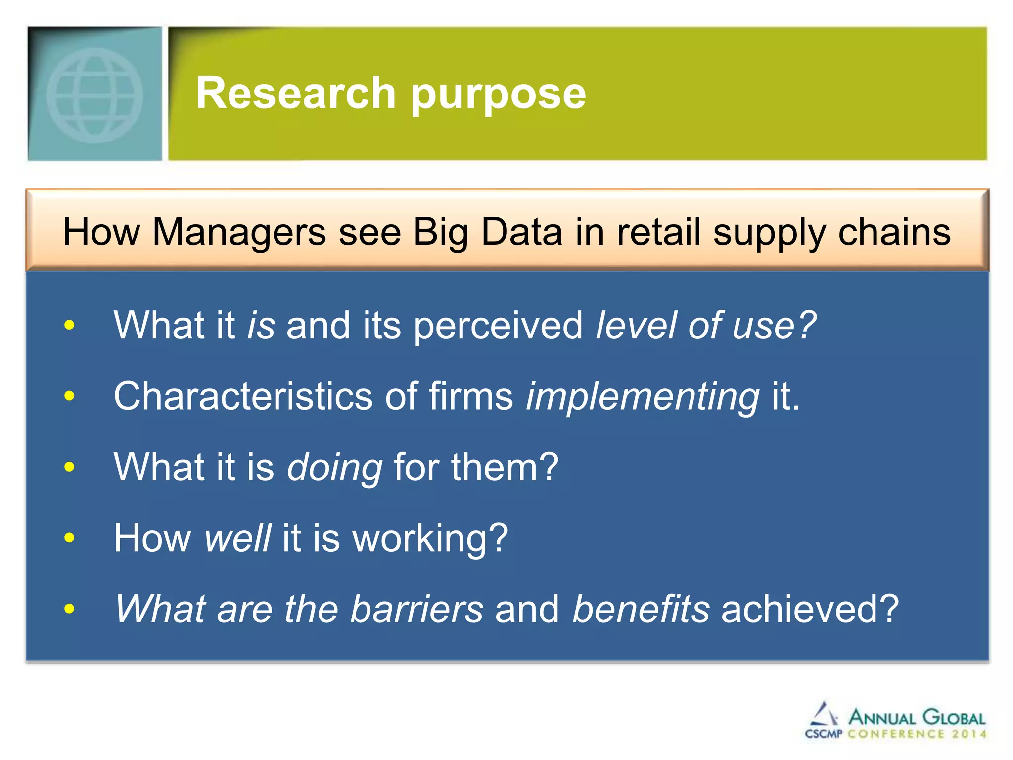 Research purpose 
How Managers see Big Data in retail supply chains 
• What it is and its perceived level of use? 
• Characteristics of firms implementing it. 
• What it is doing for them? 
• How well it is working? 
• What are the barriers and benefits achieved? 
 