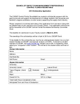 COUNCIL OF SUPPLY CHAIN MANAGEMENT PROFESSIONALS
                      CENTRAL FLORIDA ROUNDTABLE

                             2013 Scholarship Application


The CSCMP Central Florida Roundtable has created a scholarship program with the
goal to promote and support the development of college students, both associate and
bachelor’s degree candidates, to enter careers supporting the supply chain industry.

Please complete in its entirety both sides of this application form and return along with
an updated copy of your resume to your Faculty Liaison. Your application and resume
will be forwarded to the CSCMP Central Florida Roundtable Scholarship Committee
Chair.

The deadline for submission to your Faculty Liaison is March 8, 2013.

The awarding of the scholarships will be in April of 2013 at a CSCMP Event.

To be eligible for this scholarship you must be an undergraduate student, be a current
student member of CSCMP, and maintain at least a 3.0 GPA. To become a student
member of CSCMP, visit www.CSCMP.org. Student cost is $35. In registering, when
asked your “occupation” enter “student”. This will be for the student status and rate of
$35.
Contact Information
Name:
Address:
City/State/Zip:
Cell Phone:                                   Email:
Degree Information
University:
University Liaison :                                    Liaison Email:
Type of Degree: (check     _____ Graduate        _____ Undergraduate
one)
Major:                                        Minor:
Overall G.P.A.:                               G.P.A. in Major:
Total Credit Hours Completed to Date:
Anticipated Term and Year of Graduation:
 