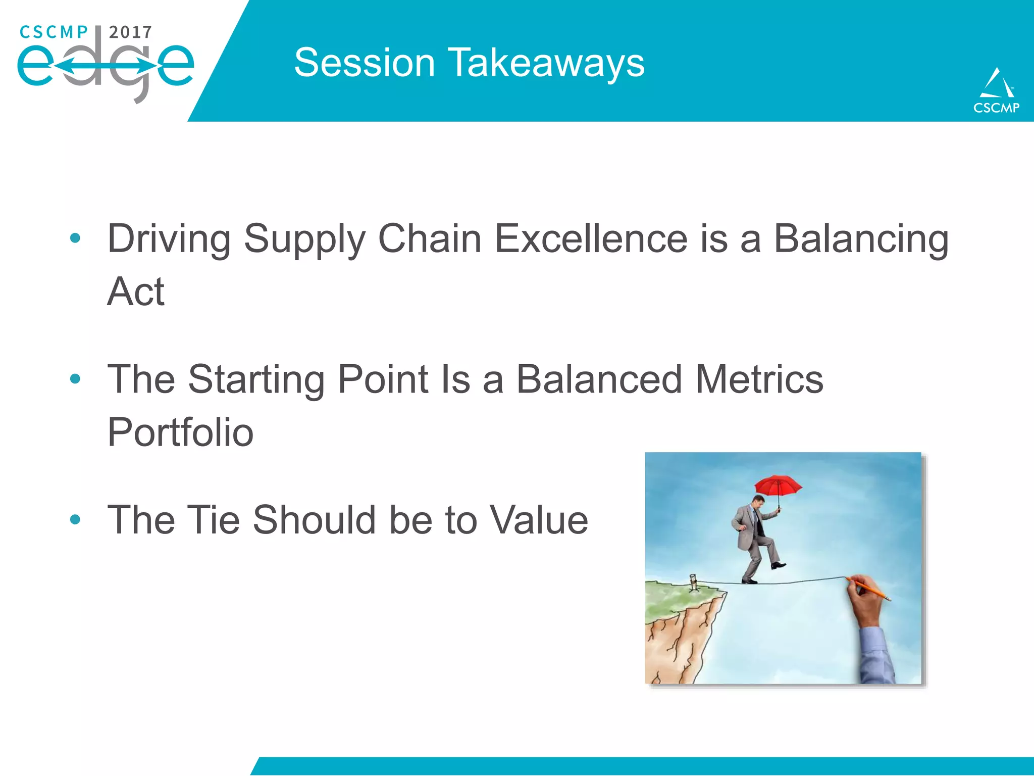 Session Takeaways
• Driving Supply Chain Excellence is a Balancing
Act
• The Starting Point Is a Balanced Metrics
Portfolio
• The Tie Should be to Value
 