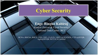 Cyber Security
Engr. Ringko Kabiraj
Analyst (Server & Cloud Security)
National Data Center, BCC
HCNA, RHCSA, RHCE, CEH, CHFI, CLOUD, VIRTUALIZATION, CTFL@ISTQB,
Agile@ISTQB, NCP, ECA Certified
 