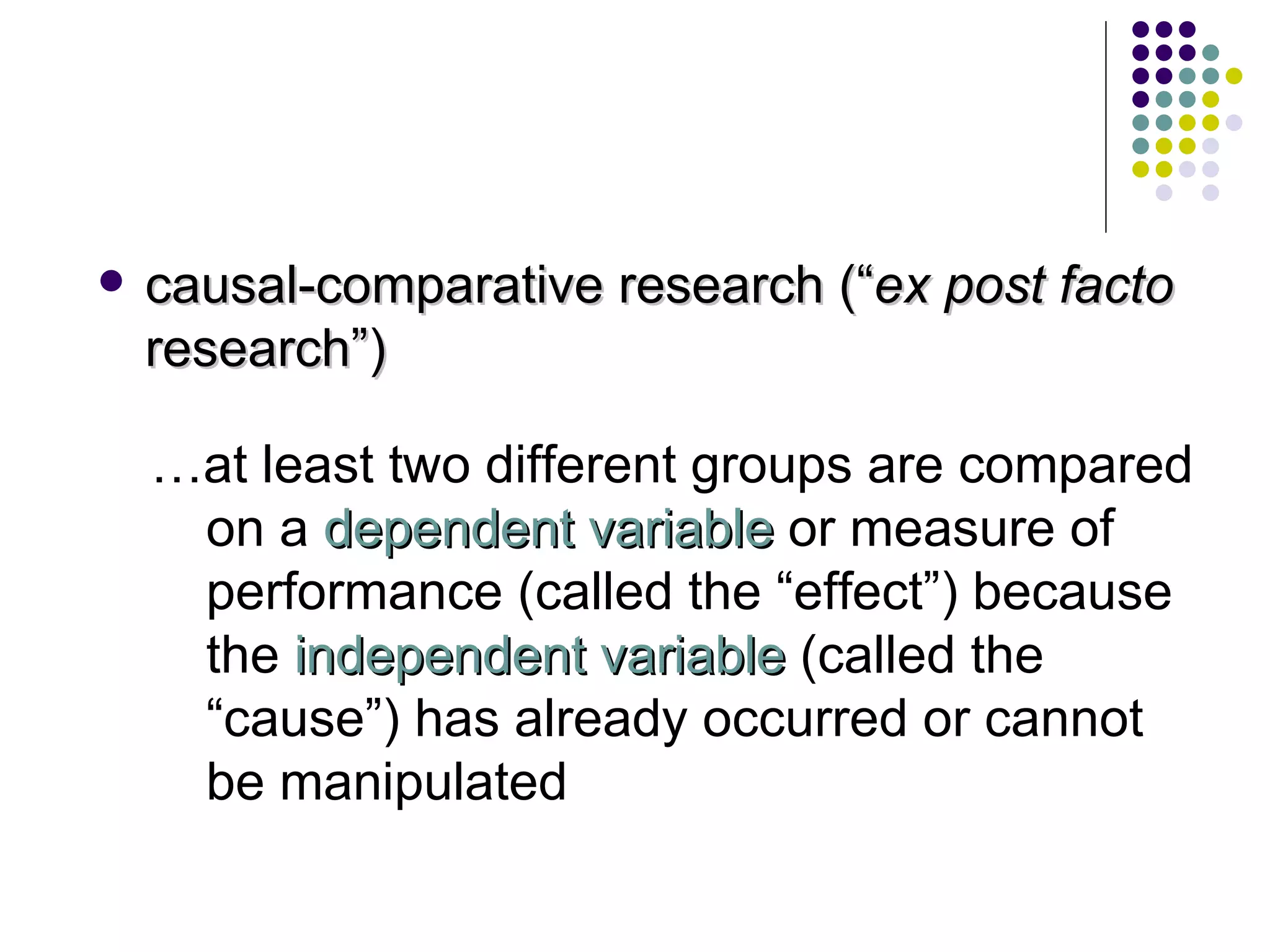 causal-comparative research (“ ex post facto  research”)  … at least two different groups are compared on a  dependent variable  or measure of performance (called the “effect”) because the  independent variable  (called the “cause”) has already occurred or cannot be manipulated 
